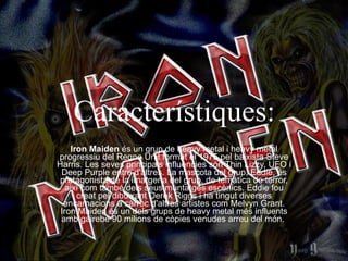 Característiques: Iron Maiden  és un grup de heavy metal i heavy metal progressiu del Regne Unit format el 1975 pel baixista Steve Harris. Les seves principals influències són Thin Lizzy, UFO i Deep Purple entre d'altres. La mascota del grup, Eddie, és protagonista de la imatgeria del grup, de temàtica de terror, així com també dels seus muntatges escènics. Eddie fou creat pel dibuixant Derek Riggs i ha tingut diverses encarnacions a càrrec d'altres artistes com Melvyn Grant. Iron Maiden és un dels grups de heavy metal més influents amb gairebé 90 milions de còpies venudes arreu del món.  