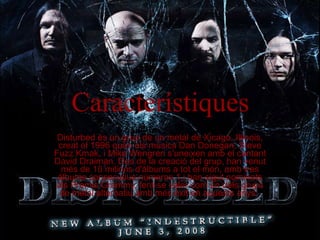 Característiques Disturbed és un grup de un metal de Xicago, Illinois, creat el 1996 quan els músics Dan Donegan, Steve Fuzz Kmak, i Mike Wengren s'uneixen amb el cantant David Draiman. Des de la creació del grup, han venut més de 10 milions d'àlbums a tot el món, amb tres àlbums consecutius números 1,i han sigut nominats als Premis Grammy, fent-se valer com un dels grups de metal alternatiu amb més èxit en aquests anys.  