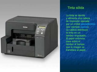 La tinta se derrite  y alimenta una cabeza  de impresión operada  por un cristal  piezoeléctrico   (por ejemplo  cuarzo ).  La cabeza distribuye la tinta en un  tambor engrasado.  El papel entonces  pasa sobre el  tambor al tiempo  que la imagen se  transfiere al papel.  Tinta sólida 