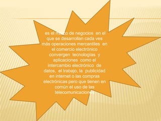  es el marco de negocios  en el que se desarrollan cada ves  más operaciones mercantiles  en el comercio electrónico convergen  tecnologías  y aplicaciones  como el intercambio electrónico  de datos,  el trabajo, la  publicidad en internet o las compras electrónicas pero que tienen en común el uso de las telecomunicaciones 