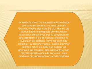  la telefonía móvil  ha supuesto mucho desde  que entro en escena , no hace tanto en España, y hace algo más EE.UU. Hoy en día parece haber una especie de vinculación  hacia estos dispositivos que lo convierten en una apéndice  más de nuestra anatomía  la evolución del teléfono móvil  ha permitido disminuir  su tamaño y peso,  desde el primer teléfono móvil  en 1983 que pesaba 78 gramos a los actuales  mas compactos y con mayores prestaciones de servicios   este medio es muy apreciado en la vida moderna