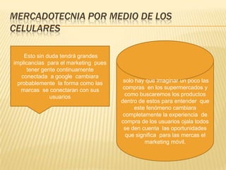 MERCADOTECNIA POR MEDIO DE LOS CELULARES solo hay que imaginar un poco las compras  en los supermercados y  como buscaremos los productos  dentro de estos para entender  que este fenómeno cambiara  completamente la experiencia  de compra de los usuarios ojala todos se den cuenta  las oportunidades que significa  para las mercas el marketing móvil. Esto sin duda tendrá grandes implicancias  para el marketing  pues tener gente continuamente conectada  a google  cambiara probablemente  la forma como las marcas  se conectaran con sus usuarios 