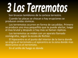 Son bruscos temblores de la corteza terrestre. Cuando las placas se chocan o hay erupciones se producen ondas sísmicas. Los terremotos ocurren en forma de sacudidas. Primero se produce uno muy pequeñito que te puede alertar, luego el mas brutal y después si hay mas se llaman réplicas. Los terremotos se miden con un aparato llamado sismógrafos, según la escala de Richter. El hipocentro es el punto del interior de la tierra donde se origina el terremoto y el epicentro es la zona donde mas destructivo es el terremoto. En el anillo de fuego es donde 3 Los Terremotos 