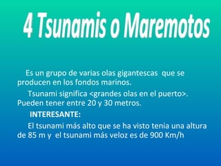 Es un grupo de varias olas gigantescas  que se producen en los fondos marinos.  Tsunami significa <grandes olas en el puerto>. Pueden tener entre 20 y 30 metros. INTERESANTE: El tsunami más alto que se ha visto tenia una altura de 85 m y  el tsunami más veloz es de 900 Km/h 4 Tsunamis o Maremotos 