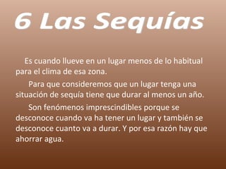 Es cuando llueve en un lugar menos de lo habitual para el clima de esa zona.  Para que consideremos que un lugar tenga una situación de sequía tiene que durar al menos un año. Son fenómenos imprescindibles porque se desconoce cuando va ha tener un lugar y también se desconoce cuanto va a durar. Y por esa razón hay que ahorrar agua. 6 Las Sequías 