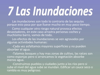 Las inundaciones son todo lo contrario de las sequías porque esto pasa por que llueve mucho en muy poco tiempo. Como cualquier otro riesgo natural provoca efectos devastadores, en este caso arrastra personas coches y muchísimo barro, vamos de todo. Los efectos de las inundaciones se ven agravados por algunas actividades humanas: -Cada vez asfaltamos mayores superficies y no pueden absorber el agua. -Talamos bosques y hay mas zonas de cultivo, las raíces son como esponjas pero si arrancamos la vegetación absorbe menos agua. -Construimos pueblos y ciudades junto a los ríos pero si sube el nivel del agua sube se inundan. Edificar un cauce seco o rambla es muy peligroso. 7 Las Inundaciones 