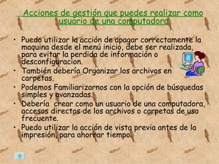 Acciones de gestión que puedes realizar como usuario de una computadora Puedo utilizar la acción de apagar correctamente la maquina desde el menú inicio, debe ser realizada, para evitar la perdida de información o desconfiguracion. También debería Organizar los archivos en carpetas. Podemos Familiarizarnos con la opción de búsquedas simples y avanzadas. Debería crear como un usuario de una computadora, accesos directos de los archivos o carpetas de uso frecuente. Puedo utilizar la acción de vista previa antes de la impresión, para ahorrar tiempo.
