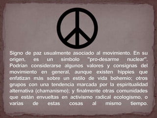 Signo de paz usualmente asociado al movimiento. En su origen, es un símbolo "pro-desarme nuclear".Podrían considerarse algunos valores y consignas del movimiento en general, aunque existen hippies que enfatizan más sobre un estilo de vida bohemio; otros grupos con una tendencia marcada por la espiritualidad alternativa (chamanismo); y finalmente otras comunidades que están envueltas en activismo radical ecologismo, o varias de estas cosas al mismo tiempo.