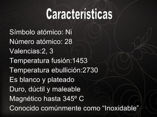 Símbolo atómico: Ni Número atómico: 28 Valencias:2, 3 Temperatura fusión:1453 Temperatura ebullición:2730 Es blanco y plateado Duro, dúctil y maleable Magnético hasta 345º C Conocido comúnmente como “Inoxidable” Características 