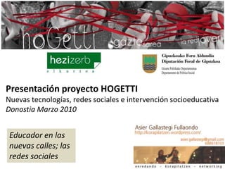 Presentación proyecto HOGETTI
Nuevas tecnologías, redes sociales e intervención socioeducativa
Donostia Marzo 2010


 Educador en las
 nuevas calles; las
 redes sociales
 