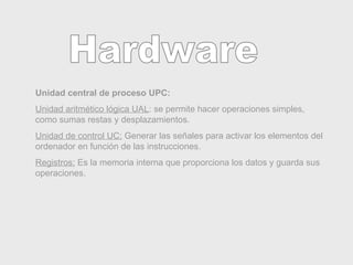 Hardware Unidad central de proceso UPC: Unidad aritmético lógica UAL : se permite hacer operaciones simples, como sumas restas y desplazamientos. Unidad de control UC:  Generar las señales para activar los elementos del ordenador en función de las instrucciones. Registros:  Es la memoria interna que proporciona los datos y guarda sus operaciones.  