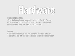 Memoria principal: Guarda los datos en lenguaje binario ( 0 y 1 ). Passa directamente por la UCP, cuando se desconecta del corriente electrico, se pierde su conteniedo.  Busos: La informacion viaja por los canales (cables, circuits electrònics ) a diferentes unidades fisicas del ordenador. Hardware 