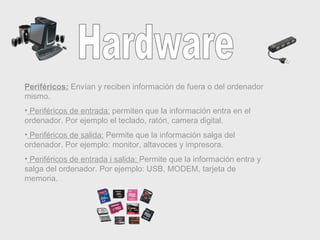 Hardware Periféricos:  Envían y reciben información de fuera o del ordenador mismo. Periféricos de entrada:  permiten que la información entra en el ordenador. Por ejemplo el teclado, ratón, camera digital. Periféricos de salida:  Permite que la información salga del ordenador. Por ejemplo: monitor, altavoces y impresora. Periféricos de entrada i salida:  Permite que la información entra y salga del ordenador. Por ejemplo: USB, MODEM, tarjeta de memoria. 