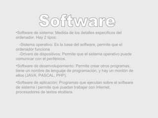 Software Software de sistema: Medida de los detalles específicos del ordenador. Hay 2 tipos: -Sistema operativo: Es la base del software, permite que el ordenador funciona   -Drivers de dispositivos: Permite que el sistema operativo puede comunicar con el periféricos. Software de desenvolupamiento: Permite crear otros programas, tiene un nombre de lenguaje de programación, y hay un montón de ellos (JAVA, PASCAL, PHP). Software de aplicación: Programas que ejecutan sobre el software de sistema i permite que puedan trabajar con Internet, procesadores de textos etcétera. 