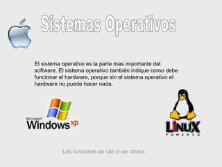 Sistemas Operativos El sistema operativo es la parte mas importante del software. El sistema operativo también indique como debe funcionar el hardware, porque sin el sistema operativo el hardware no puede hacer nada.  Los funciones se van a ver ahora. 