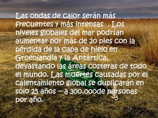 Las ondas de calor serán más frecuentes y más intensas  . Los niveles globales del mar podrían aumentar por más de 20 pies con la pérdida de la capa de hielo en Groenlandia y la Antártica, devastando las áreas costeras de todo el mundo. Las muertes causadas por el calentamiento global se duplicarán en sólo 25 años -- a 300,000de personas por año.