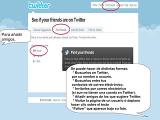Para añadir amigos. Se puede hacer de distintas formas:   * Buscarlos en Twitter,  por su nombre o usuario.   * Buscarlos entre tus  contactos de correo electrónico.   * Invitarles por correo electrónico  (si aun no tienen una cuenta en Twitter).   * Añadir amigos de los que sugiere Twitter.   * Visitar la página de un usuario ó deplano  hacer clic sobre el texto  “Follow” que aparece bajo su foto. 