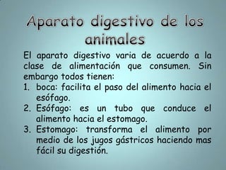 Aparato digestivo de los animalesEl aparato digestivo varia de acuerdo a la clase de alimentación que consumen. Sin embargo todos tienen:boca: facilita el paso del alimento hacia el esófago.Esófago: es un tubo que conduce el alimento hacia el estomago.Estomago: transforma el alimento por medio de los jugos gástricos haciendo mas fácil su digestión.