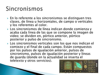 En lo referente a los sincronismos se distinguen tres clases, de línea u horizontales, de campo o verticales y los referentes al color.Los sincronismos de línea indican donde comienza y acaba cada línea de las que se compone la imagen de video; se dividen en, pórtico anterior, pórtico posterior y pulso de sincronismo.Los sincronismos verticales son los que nos indican el comiezo y el final de cada campo. Están compuestos por los pulsos de igualación anterior, pulsos de sincronismo, pulsos de igualación posterior y líneas de guarda (donde en la actualidad se inserta el teletexto y otros servicios).Sincronismos 
