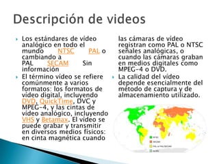 Los estándares de vídeo analógico en todo el mundo       NTSC       PAL o cambiando a PAL       SECAM       Sin informaciónEl término vídeo se refiere comúnmente a varios formatos: los formatos de vídeo digital, incluyendo DVD, QuickTime, DVC y MPEG-4, y las cintas de vídeo analógico, incluyendo VHS y Betamax. El vídeo se puede grabar y transmitir en diversos medios físicos: en cinta magnética cuando las cámaras de vídeo registran como PAL o NTSC señales analógicas, o cuando las cámaras graban en medios digitales como MPEG-4 o DVD.La calidad del vídeo depende esencialmente del método de captura y de almacenamiento utilizado. Descripción de videos 