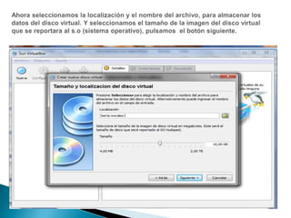 Ahora seleccionamos la localización y el nombre del archivo, para almacenar los datos del disco virtual. Y seleccionamos el tamaño de la imagen del disco virtual que se reportara al s.o (sistema operativo), pulsamos  el botón siguiente.