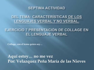 SEPTIMA ACTIVIDAD Del Tema: Características de los lenguajes verbal y no verbal. EJERCICIO 7 Presentación de Collage en el lenguaje verbalCollage, con el tema quien soy…Aquí estoy… no me vezPor: VelazquezPeña María de las Nieves