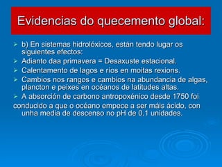 Evidencias do quecemento global: b) En sistemas hidrolóxicos, están tendo lugar os siguientes efectos: Adianto daa primavera = Desaxuste estacional. Calentamento de lagos e ríos en moitas rexions. Cambios nos rangos e cambios na abundancia de algas, plancton e peixes en océanos de latitudes altas. A absorción de carbono antropoxénico desde 1750 foi conducido a que o océano empece a ser máis ácido, con unha media de descenso no pH de 0.1 unidades. 