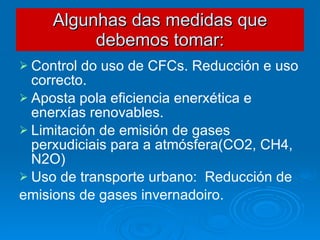 Algunhas das medidas que debemos tomar: Control do uso de CFCs. Reducción e uso correcto. Aposta pola eficiencia enerxética e enerxías renovables. Limitación de emisión de gases perxudiciais para a atmósfera(CO2, CH4, N2O) Uso de transporte urbano:  Reducción de emisions de gases invernadoiro. 
