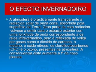 O EFECTO INVERNADOIRO A atmósfera é prácticamente transparente á radiación solar de onda corta, absorbida pola superficie da Terra. Gran parte de esta radiación  volvese a emitir cara o espacio exterior con unha lonxitude de onda correspondente a os raios infravermellos, pero é reflexada de vollta por gases como o dióxido de carbono, o metano, o óxido nitroso, os clorofluorocarbonos (CFC) é o ozono, presentes na atmósfera. A consecuencia disto aumenta a tª do noso planeta.  