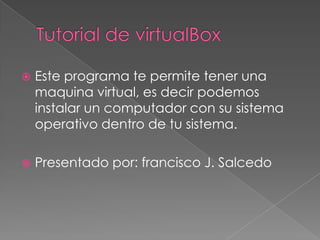 Tutorial de virtualBox Este programa te permite tener una maquina virtual, es decir podemos instalar un computador con su sistema operativo dentro de tu sistema. Presentado por: francisco J. Salcedo 