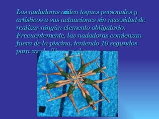 Las nadadoras añaden toques personales y artísticos a sus actuaciones sin necesidad de realizar ningún elemento obligatorio. Frecuentemente, las nadadoras comienzan fuera de la piscina, teniendo 10 segundos para zambullirse en el agua.  