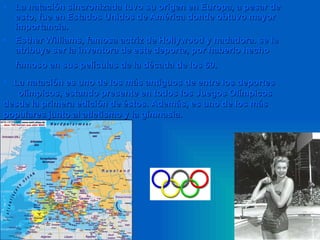 La natación sincronizada tuvo su origen en Europa, a pesar de esto, fue en Estados Unidos de América donde obtuvo mayor importancia.  Esther Williams, famosa actriz de Hollywood y nadadora. se le atribuye ser la inventora de este deporte, por haberlo hecho famoso en sus películas de la década de los 60.   La natación es uno de los más antiguos de entre los deportes  olímpicos, estando presente en todos los Juegos Olímpicos desde la primera edición de éstos. Además, es uno de los más populares junto al atletismo y la gimnasia.   