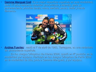 Gemma Mengual Civil :   Es la mejor deportista española en esta modalidad, lleva 17 años haciendo natación sincronizada y además, para su entrenamiento, practica danza, mimo, aeróbic, pesas, ballet y hasta flamenco. Andrea Fuentes :   nació el   7 de abril de 1983, Tarragona, es una nadadora de sincronizada española. En los Juegos Olímpicos de Atenas 2004, quedó en 4ª posición en la modalidad por equipos. Participó en los Juegos Olímpicos de Pekín 2008 en la modalidad de dúo, junto a Gemma Menguad, y por equipos.  