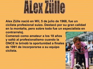ALex Zülle Alex Zülle nació en Wil, 5 de julio de 1968, fue un ciclista profesional suizo. Destacó por su gran calidad en la montaña, pero sobre todo fue un especialista en contrarreloj. Comenzó como amateur a los 18 años  y saltó al profesionalismo cuando la  ONCE le brindó la oportunidad a finales  de 1991 de incorporarse a su equipo  ciclista. 