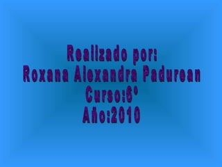 Realizado por: Roxana Alexandra Padurean Curso:6º Año:2010 