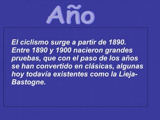 El ciclismo surge a partir de 1890. Entre 1890 y 1900 nacieron grandes pruebas, que con el paso de los años se han convertido en clásicas, algunas hoy todavía existentes como la Lieja-Bastogne. Año 
