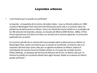 Leyendas urbanas «Una historia que no puede ser justificada"La leyenda - el esqueleto de la misma, de todos modos - tuvo su difusión pública en 1985 cuando el Washington Post citó (como de hecho) para darle vida a un artículo sobre los problemas de delincuencia en Miami. Como Jan Harold Brunvand señaló en su mediados de los '80 colección de leyendas urbanas, la mascota de México (WW Norton, 1986), el Post Pronto aprendí que la historia era falsa y se retractó de la semana siguiente. La corrección publicada leer, en parte:En el primer párrafo de un artículo del lunes pasado sobre la delincuencia en Miami, el Washington Post, relató una historia que no puede ser justificada. La historia, dijo a un reportero del Post hace varios años por un agente encubierto en Miami, implica el contrabando de cocaína hacia los Estados Unidos en el cuerpo de un bebé muerto.Clifton Stallings, un portavoz del Servicio de Aduanas de EE.UU. en Miami, dijo que "la historia ha estado en circulación desde hace algún tiempo. Nadie en la aduana en Miami puede verificarlo."