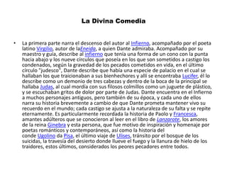 La Divina Comedia La primera parte narra el descenso del autor al Infierno, acompañado por el poeta latino Virgilio, autor de laEneida, a quien Dante admiraba. Acompañado por su maestro y guía, describe al infierno que tenía una forma de un cono con la punta hacia abajo y los nueve círculos que poseía en los que son sometidos a castigo los condenados, según la gravedad de los pecados cometidos en vida, en el último círculo "judesco", Dante describe que había una especie de palacio en el cual se hallaban los que traicionaban a sus bienhechores y allí se encontraba Lucifer, él lo describe como un demonio de tres cabezas y dentro de la boca de la principal se hallaba Judas, al cual mordía con sus filosos colmillos como un juguete de plástico, y se escuchaban gritos de dolor por parte de Judas. Dante encuentra en el Infierno a muchos personajes antiguos, pero también de su época, y cada uno de ellos narra su historia brevemente a cambio de que Dante prometa mantener vivo su recuerdo en el mundo; cada castigo se ajusta a la naturaleza de su falta y se repite eternamente. Es particularmente recordada la historia de Paolo y Francesca, amantes adúlteros que se conocieron al leer en el libro de Lanzarote, los amores de la reina Ginebra y esta persona, que fue motivo de inspiración y homenaje por poetas románticos y contemporáneos, así como la historia del conde Ugolino da Pisa, el último viaje de Ulises, tránsito por el bosque de los suicidas, la travesía del desierto donde llueve el fuego y la llanura de hielo de los traidores, estos últimos, considerados los peores pecadores entre todos.