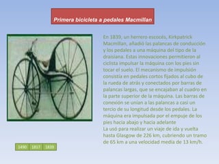 Primera bicicleta a pedales Macmillan     En 1839, un herrero escocés, Kirkpatrick Macmillan, añadió las palancas de conducción y los pedales a una máquina del tipo de la draisiana. Estas innovaciones permitieron al ciclista impulsar la máquina con los pies sin tocar el suelo. El mecanismo de impulsión consistía en pedales cortos fijados al cubo de la rueda de atrás y conectados por barras de palancas largas, que se encajaban al cuadro en la parte superior de la máquina. Las barras de conexión se unían a las palancas a casi un tercio de su longitud desde los pedales. La máquina era impulsada por el empuje de los pies hacia abajo y hacia adelanteLa usó para realizar un viaje de ida y vuelta hasta Glasgow de 226 km, cubriendo un tramo de 65 km a una velocidad media de 13 km/h. 149018171839