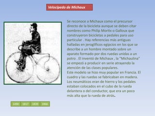 Velocípedo de MichauxSe reconoce a Michaux como el precursor directo de la bicicleta aunque se deben citar nombres como Philip Moritx o Galloux que construyeron bicicletas a pedales para uso particular . Hay referencias más antiguas halladas en jeroglíficos egipcios en los que se describe a un hombre montado sobre un aparato formado por dos ruedas unidas a un potro . El inventó de Michaux , la "Michaulina" se empezó a producir en serie atrayendo la atención de las clases populares.Este modelo se hizo muy popular en Francia. El cuadro y las ruedas se fabricaban en madera. Los neumáticos eran de hierro y los pedales estaban colocados en el cubo de la rueda delantera o del conductor, que era un poco más alta que la rueda de atrás. 1490181718661839