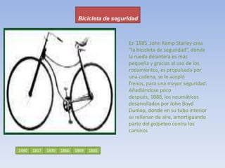 Bicicleta de seguridadEn 1885, John Kemp Starley crea “la bicicleta de seguridad”, donde la rueda delantera es mas pequeña y gracias al uso de los rodamientos, es propulsada por una cadena, se le acopló frenos, para una mayor seguridad. Añadiéndose poco después, 1888, los neumáticos desarrollados por John Boyd Dunlop, donde en su tubo interior se rellenan de aire, amortiguando parte del golpeteo contra los caminos149018171866183918851869