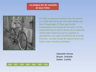    La antigua bici de montaña              de Gary FisherEn 1903 se disputó el primer Tour de Francia con 2428 Kilómetros de recorrido ideado por Henri Desgranges. El Tour, que ha ido mejorándose con el paso de los años y se ha convertido hoy en día en banco de pruebas de sofisticadas máquinas que no superan su aprobación si no salen triunfantes de la ronda francesa , ha sido campo de experiencias y ha hecho nacer muchos prototiposSebastián ArenasBrayan  AndradeDeiber  Castillo  1490181718661839188518691903