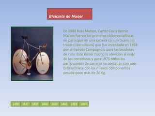 Bicicleta de MoserEn 1984 Russ Mahon, Carter Cox y Bernie Mahon fueron los primeros ciclomontañistas en participar en una carrera con un desviador trasero (derailleurs) que fue inventado en 1958 por el francés Campagnolo para las bicicletas de ruta. Esto llamó mucho la atención al resto de los corredores y para 1975 todos los participantes de carreras ya contaban con uno. Esta bicicleta con los nuevos componentes pesaba poco más de 20 Kg. 14901817186618391885186919031984