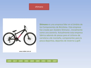 shimanoShimano es una empresa líder en el ámbito de los Componentes de Bicicletas. Esta empresa fue creada por Zozobro Shimano , inicialmente como una acerería. Actualmente esta empresa fabrica además de piezas para el ciclismo de carretera y de montaña, componentes para la pesca deportiva, deportes de invierno y golf.149018171866183919032007198418851869