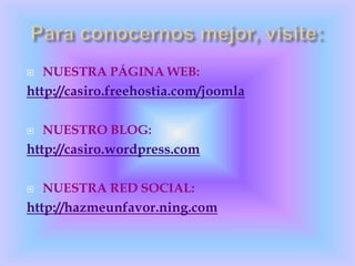 NUESTRA PÁGINA WEB:http://casiro.freehostia.com/joomlaNUESTRO BLOG:http://casiro.wordpress.com NUESTRA RED SOCIAL:http://hazmeunfavor.ning.comPara conocernos mejor, visite: