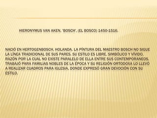              Hieronymus Van Aken, 'Bosch', (El Bosco) 1450-1516.Nació en Hertogenbosch, Holanda. La píntura del maestro Bosch no sigue la línea tradicional de sus pares. Su estilo es libre, simbólico y vívido, razón por la cual no existe paralelo de ella entre sus contemporaneos. Trabajó para familias nobles de la época y su religión ortodoxa lo llevó a realizar cuadros para iglesia, donde expresó gran devoción con su estilo. 