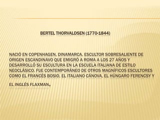                             Bertel Thorvaldsen (1770-1844)Nació en Copenhagen, Dinamarca. Escultor sobresaliente de origen escandinavo que emigró a Roma a los 27 años y desarrolló su escultura en la escuela italiana de estilo neoclásico. Fue contemporáneo de otros magníficos escultores como el francés Bosio, el italiano Cánova, el húngaro Ferencsy y el inglés Flaxman. 