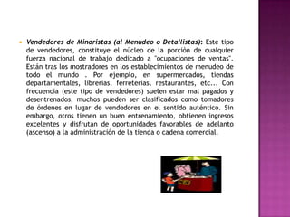 Vendedores de Minoristas (al Menudeo o Detallistas): Este tipo de vendedores, constituye el núcleo de la porción de cualquier fuerza nacional de trabajo dedicado a "ocupaciones de ventas". Están tras los mostradores en los establecimientos de menudeo de todo el mundo . Por ejemplo, en supermercados, tiendas departamentales, librerías, ferreterías, restaurantes, etc... Con frecuencia (este tipo de vendedores) suelen estar mal pagados y desentrenados, muchos pueden ser clasificados como tomadores de órdenes en lugar de vendedores en el sentido auténtico. Sin embargo, otros tienen un buen entrenamiento, obtienen ingresos excelentes y disfrutan de oportunidades favorables de adelanto (ascenso) a la administración de la tienda o cadena comercial. Clasificación Según el Tipo de Actividad Que Realizan:Vendedores Repartidores: Según Stanton, Etzel y Walker, en este trabajo, los vendedores entregan el producto —por ejemplo, refrescos o gasolina— y dan servicio al cliente. Sus responsabilidades acerca de la toma de pedidos son secundarias, aunque la mayoría de éstos vendedores están autorizados y son recompensados por encontrar oportunidades de aumentar las ventas a las cuentas actuales . Por lo general, el único requisito indispensable para que éstos vendedores conserven su mercado es el de mantener un buen servicio y un trato agradable.Vendedores Internos o de Mostrador: Este tipo de vendedores se localizan en las oficinas o salas de exhibición de los establecimientos de ventas o locales comerciales. Su actividad consiste en atender a los clientes, tomar sus pedidos y ayudarlos durante su permanencia en el local comercial. Según Fischer y Espejo, éstos vendedores rara vez ayudan a incrementar las ventas; sin embargo, pueden sugerir y enaltecer el productoVendedores Externos o de Campo: El trabajo de éstos vendedores consiste en visitar a los clientes en el campo para solicitarles un pedido. La mayor parte de las ventas que realizan este tipo de vendedores son pedidos repetitivos de clientes fijos, por tanto, el vendedor suele dedicar buena parte de su tiempo a las actividades de apoyo, como ayudar a los distribuidores con la promoción y capacitar a sus vendedores 