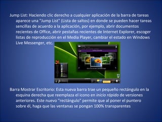 Jump List: Haciendo clic derecho a cualquier aplicación de la barra de tareas aparece una "Jump List" (Lista de saltos) en donde se pueden hacer tareas sencillas de acuerdo a la aplicación, por ejemplo, abrir documentos recientes de Office, abrir pestañas recientes de Internet Explorer, escoger listas de reproducción en el Media Player, cambiar el estado en Windows Live Messenger, etc. Barra Mostrar Escritorio: Esta nueva barra trae un pequeño rectángulo en la esquina derecha que reemplaza el icono en  inicio rápido  de versiones anteriores. Este nuevo "rectángulo" permite que al poner el puntero sobre él, haga que las ventanas se pongan 100% transparentes 