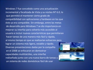 Windows 7 fue concebido como una actualización  incremental y focalizada de Vista y su núcleo NT 6.0, lo que permitió el mantener cierto grado de  compatibilidad con aplicaciones y hardware en los que  éste ya era compatible. Sin embargo, entre las metas de desarrollo para Windows 7 se dio importancia en  mejorar su interfaz para volverla más accesible al  usuario e incluir nuevas características que permitieran hacer tareas de una manera más fácil y rápida,  al mismo tiempo en que se realizarían esfuerzos para  lograr un sistema más ligero, estable y rápido.  Diversas presentaciones dadas por la compañía en el 2008 se enfocaron en demostrar  capacidades multitáctiles, una interfaz  rediseñada junto con una nueva barra de tareas y un sistema de redes domésticas fácil de usar 